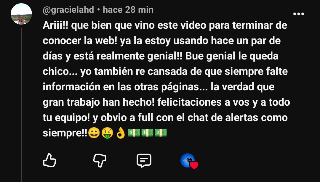 Comentario de YouTube de @gracielahd: Ariii!! que bien que vino este video para terminar de conocer la web! ya la estoy usando hace un par de días y está realmente genial!! Bue genial le queda chico... yo también re cansada de que siempre falte información en las otras páginas... la verdad que gran trabajo han hecho! felicitaciones a vos y a todo tu equipo! y obvio a full con el chat de alertas como siempre!!