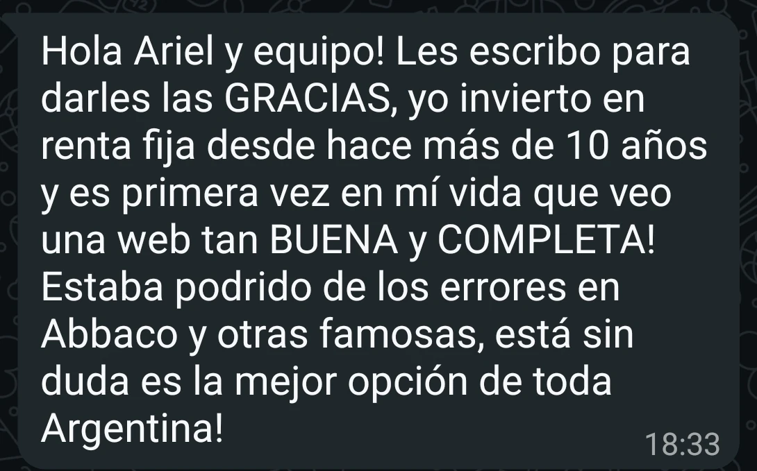 Mensaje de WhatsApp de José Luis Zambrano: Hola Ariel y equipo! Les escribo para darles las GRACIAS, yo invierto en renta fija desde hace más de 10 años y es primera vez en mí vida que veo una web tan BUENA y COMPLETA! Estaba podrido de los errores en Abbaco y otras famosas, está sin duda es la mejor opción de toda Argentina!